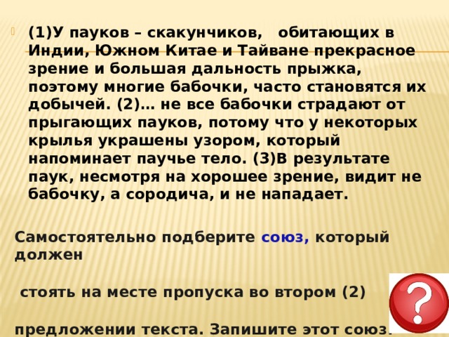 (1)У пауков – скакунчиков,   обитающих в Индии, Южном Китае и Тайване прекрасное зрение и большая дальность прыжка, поэтому многие бабочки, часто становятся их добычей. (2)… не все бабочки страдают от прыгающих пауков, потому что у некоторых крылья украшены узором, который напоминает паучье тело. (3)В результате паук, несмотря на хорошее зрение, видит не бабочку, а сородича, и не нападает.  Самостоятельно подберите союз, который должен   стоять на месте пропуска во втором (2)  предложении текста. Запишите этот союз. 