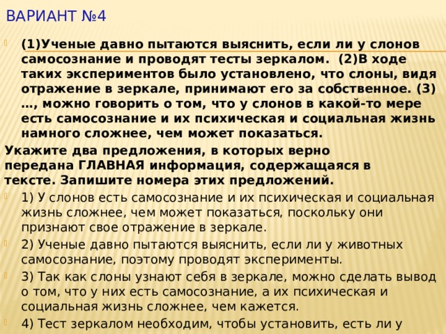 Вариант №4   (1)Ученые давно пытаются выяснить, если ли у слонов самосознание и проводят тесты зеркалом.  (2)В ходе таких экспериментов было установлено, что слоны, видя отражение в зеркале, принимают его за собственное. (3) …, можно говорить о том, что у слонов в какой-то мере есть самосознание и их психическая и социальная жизнь намного сложнее, чем может показаться.     Укажите два предложения, в которых верно передана ГЛАВНАЯ информация, содержащаяся в тексте. Запишите номера этих предложений. 1) У слонов есть самосознание и их психическая и социальная жизнь сложнее, чем может показаться, поскольку они признают свое отражение в зеркале. 2) Ученые давно пытаются выяснить, если ли у животных самосознание, поэтому проводят эксперименты. 3) Так как слоны узнают себя в зеркале, можно сделать вывод о том, что у них есть самосознание, а их психическая и социальная жизнь сложнее, чем кажется. 4) Тест зеркалом необходим, чтобы установить, есть ли у слонов самосознание. 5) Социальная жизнь некоторых животных может быть сложнее, чем кажется 