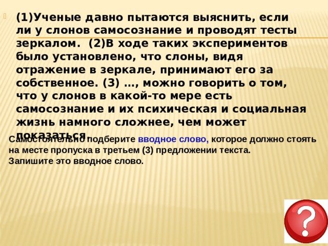 (1)Ученые давно пытаются выяснить, если ли у слонов самосознание и проводят тесты зеркалом.  (2)В ходе таких экспериментов было установлено, что слоны, видя отражение в зеркале, принимают его за собственное. (3) …, можно говорить о том, что у слонов в какой-то мере есть самосознание и их психическая и социальная жизнь намного сложнее, чем может показаться.     Самостоятельно подберите вводное слово, которое должно стоять на месте пропуска в третьем (3) предложении текста. Запишите это вводное слово. 
