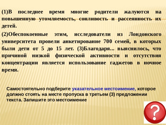 (1)В последнее время многие родители жалуются на повышенную утомляемость, сонливость и рассеянность их детей. (2)Обеспокоенные этим, исследователи из Лондонского университета провели анкетирование 700 семей, в которых были дети от 5 до 15 лет. (3)Благодаря... выяснилось, что причиной низкой физической активности и отсутствия концентрации является использование гаджетов в ночное время. Самостоятельно подберите указательное местоимение, которое должно стоять на месте пропуска в третьем (3) предложении текста. Запишите это местоимение 