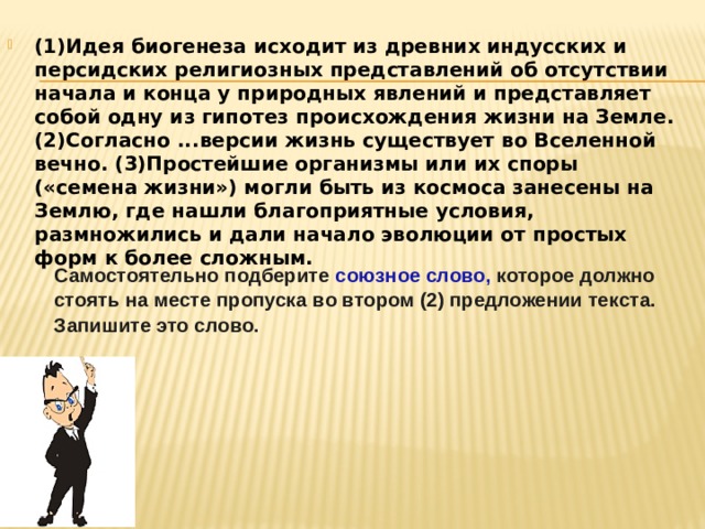 (1)Идея биогенеза исходит из древних индусских и персидских религиозных представлений об отсутствии начала и конца у природных явлений и представляет собой одну из гипотез происхождения жизни на Земле. (2)Согласно ...версии жизнь существует во Вселенной вечно. (3)Простейшие организмы или их споры («семена жизни») могли быть из космоса занесены на Землю, где нашли благоприятные условия, размножились и дали начало эволюции от простых форм к более сложным.  Самостоятельно подберите союзное слово, которое должно стоять на месте пропуска во втором (2) предложении текста. Запишите это слово. 