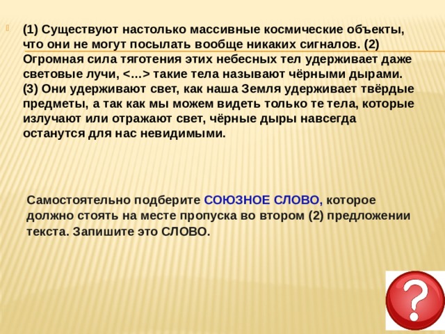 (1) Существуют настолько массивные космические объекты, что они не могут посылать вообще никаких сигналов. (2) Огромная сила тяготения этих небесных тел удерживает даже световые лучи,  такие тела называют чёрными дырами. (3) Они удерживают свет, как наша Земля удерживает твёрдые предметы, а так как мы можем видеть только те тела, которые излучают или отражают свет, чёрные дыры навсегда останутся для нас невидимыми.  Самостоятельно подберите СОЮЗНОЕ СЛОВО, которое должно стоять на месте пропуска во втором (2) предложении текста. Запишите это СЛОВО. 