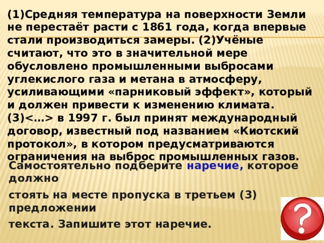 (1)Средняя температура на поверхности Земли не перестаёт расти с 1861 года, когда впервые стали производиться замеры. (2)Учёные считают, что это в значительной мере обусловлено промышленными выбросами углекислого газа и метана в атмосферу, усиливающими «парниковый эффект», который и должен привести к изменению климата. (3) в 1997 г. был принят международный договор, известный под названием «Киотский протокол», в котором предусматриваются ограничения на выброс промышленных газов. Самостоятельно подберите наречие, которое должно стоять на месте пропуска в третьем (3) предложении текста. Запишите этот наречие. 