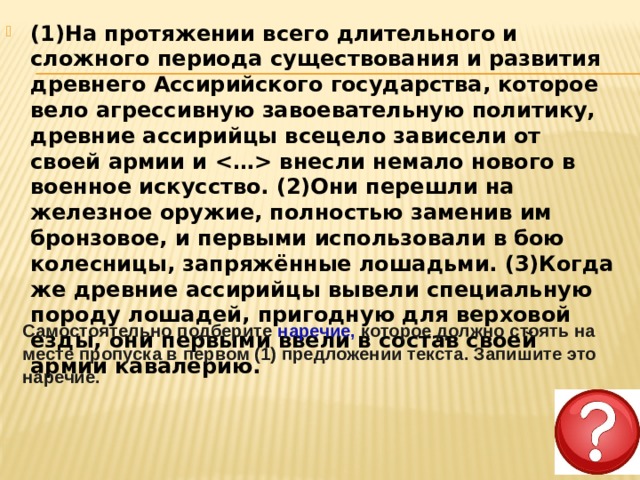 (1)На протяжении всего длительного и сложного периода существования и развития древнего Ассирийского государства, которое вело агрессивную завоевательную политику, древние ассирийцы всецело зависели от своей армии и  внесли немало нового в военное искусство. (2)Они перешли на железное оружие, полностью заменив им бронзовое, и первыми использовали в бою колесницы, запряжённые лошадьми. (3)Когда же древние ассирийцы вывели специальную породу лошадей, пригодную для верховой езды, они первыми ввели в состав своей армии кавалерию.  Самостоятельно подберите наречие, которое должно стоять на месте пропуска в первом (1) предложении текста. Запишите это наречие. 