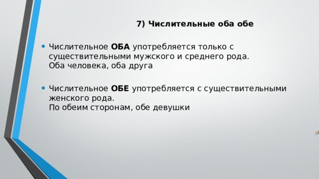  7) Числительные оба обе   Числительное ОБА употребляется только с существительными мужского и среднего рода.   Оба человека, оба друга   Числительное ОБЕ употребляется с существительными женского рода.   По обеим сторонам, обе девушки    