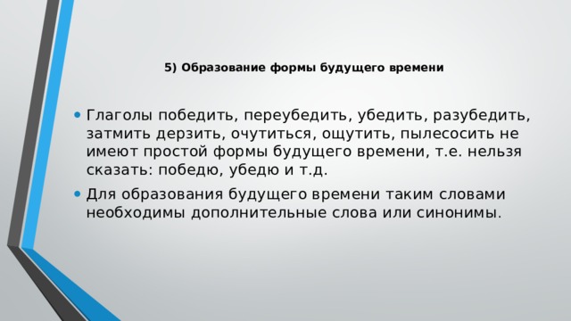 5) Образование формы будущего времени    Глаголы победить, переубедить, убедить, разубедить, затмить дерзить, очутиться, ощутить, пылесосить не имеют простой формы будущего времени, т.е. нельзя сказать: победю, убедю и т.д. Для образования будущего времени таким словами необходимы дополнительные слова или синонимы .   