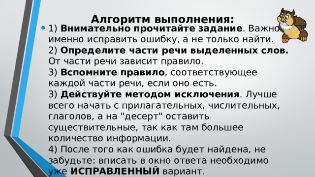 Алгоритм выполнения:   1) Внимательно прочитайте задание . Важно именно исправить ошибку, а не только найти.  2) Определите части речи выделенных слов. От части речи зависит правило.   3) Вспомните правило , соответствующее каждой части речи, если оно есть.   3) Действуйте методом исключения . Лучше всего начать с прилагательных, числительных, глаголов, а на 