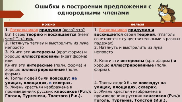 Ошибки в построении предложения с однородными членами можно нельзя 1 .  Раскольников   придумал  (кого? что? В.п.) свою теорию и восхищается  (кем? чем? Т.п.) ею.  2 . Натянуть тетиву и выстрелить из лука непросто  3 . Книги эти интересны (крат.форма) и хорошо иллюстрированы (крат.форма) или  Книги эти интересные (полн. форма) и хорошо иллюстрированные (полн. форма).  4 . Толпы людей были повсюду: на улицах, площадях, в скверах.  5 . Жизнь крестьян изображена в произведениях русских классиков (Р.п.): Гоголя, Тургенева, Толстого (Р.п.).   1.  Раскольников   придумал и восхищается своей  теорией . (глаголы сочетаются с существительными в разных падежах)  2. Натянуть и выстрелить из лука непросто   3. Книги эти интересны (крат.форма ) и хорошо иллюстрированные (полн. форма).   4. Толпы людей были повсюду: на улицах, площадях, скверах.  5. Жизнь крестьян изображена в произведениях русских классиков (Р.п.): Гоголь, Тургенев, Толстой (И.п.).    