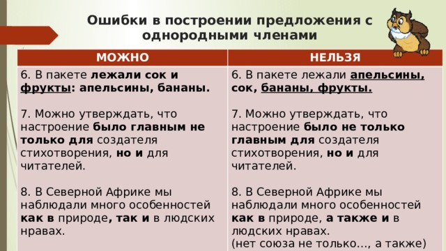 Ошибки в построении предложения с однородными членами МОЖНО НЕЛЬЗЯ 6. В пакете лежали сок и фрукты : апельсины, бананы.   7. Можно утверждать, что настроение было главным не только для создателя стихотворения, но и для читателей.   6. В пакете лежали апельсины, сок, бананы, фрукты.   8. В Северной Африке мы наблюдали много особенностей как в природе , так и в людских нравах. 7. Можно утверждать, что настроение было не только главным для создателя стихотворения, но и для читателей.   8. В Северной Африке мы наблюдали много особенностей как в природе, а также и в  людских нравах.  (нет союза не только…, а также) 