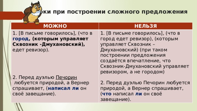 Ошибки при построении сложного предложения   МОЖНО НЕЛЬЗЯ 1. [В письме говорилось], (что в город , (которым управляет Сквозник -Дмухановский), едет ревизор).   1. [В письме говорилось], (что в город едет ревизор), (которым управляет Сквозник – Дмухановский) (при таком построении предложения создаётся впечатление, что Сквозник-Дмухановский управляет ревизором, а не городом)   2. Перед дуэлью Печорин любуется природой, а Вернер спрашивает, ( что написал ли он своё завещание). 2. Перед дуэлью  Печорин  любуется природой, а Вернер спрашивает, ( написал ли он своё завещание). 