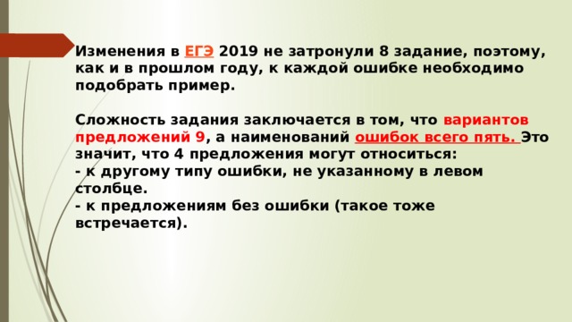 Изменения в  ЕГЭ  2019 не затронули 8 задание, поэтому, как и в прошлом году, к каждой ошибке необходимо подобрать пример.     Сложность задания заключается в том, что вариантов предложений 9 , а наименований ошибок всего пять. Это значит, что 4 предложения могут относиться:  - к другому типу ошибки, не указанному в левом столбце.  - к предложениям без ошибки (такое тоже встречается).    