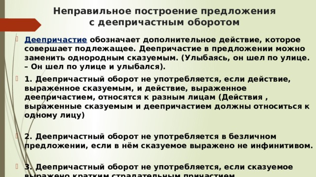 Неправильное построение предложения с деепричастным оборотом Деепричастие  обозначает дополнительное действие, которое совершает подлежащее. Деепричастие в предложении можно заменить однородным сказуемым. (Улыбаясь, он шел по улице. – Он шел по улице и улыбался). 1. Деепричастный оборот не употребляется, если действие, выраженное сказуемым, и действие, выраженное деепричастием, относятся к разным лицам (Действия , выраженные сказуемым и деепричастием должны относиться к одному лицу)   2. Деепричастный оборот не употребляется в безличном предложении, если в нём сказуемое выражено не инфинитивом.   3. Деепричастный оборот не употребляется, если сказуемое выражено кратким страдательным причастием. 