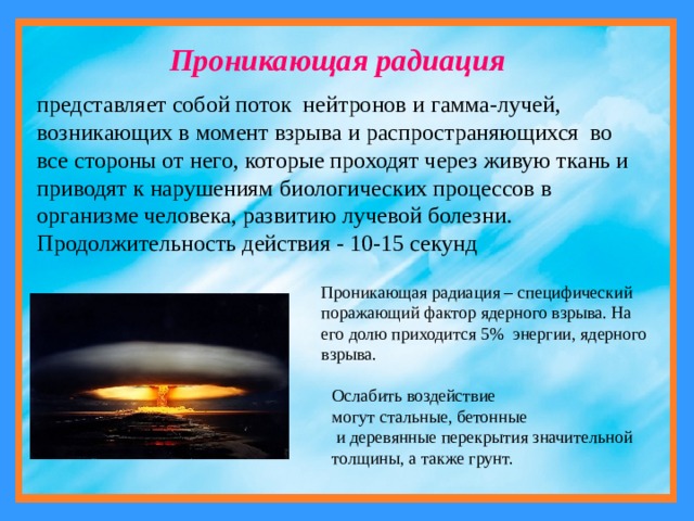 Проникающая радиация представляет собой поток нейтронов и  гамма-лучей, возникающих в момент взрыва и распространяющихся во все стороны oт него, которые проходят через живую ткань и приводят к нарушениям биологических процессов в организме человека, развитию лучевой болезни. Продолжительность действия - 10-15 секунд Проникающая радиация – специфический поражающий фактор ядерного взрыва. На его долю приходится 5%  энергии, ядерного взрыва. Ослабить воздействие могут стальные, бетонные  и деревянные перекрытия значительной толщины, а также грунт. 