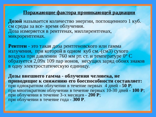 Поражающие фактора проникающей радиации Дозой называется количество энергии, поглощенного 1 куб. см среды за все- время облучения. Доза измеряется в рентгенах, миллирентгенах, микрорентгенах.  Рентген - это такая доза рентгеновского или гамма излучения, при которой в одном куб см.-(см3) сухого воздуха при давлении 760 мм рт. ст. и температуре 0° С образуется 2,09x 109 пар ионов, несущих заряд обоих знаков в одну электростатическую единицу. Дозы внешнего гамма - облучения человека, не приводящие к снижению его боеспособности составляет: при однократном облучении в течение первых 4 дней - 50 Р ; при многократном облучении в течение первых 10-30 дней - 100 P ; при облучении в течение 3-х месяцев - 200 Р ; при облучении в течение года - 300 Р . 
