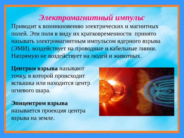 Электромагнитный импульс Приводит к возникновению электрических и магнитных полей. Эти поля в виду их кратковременности принято называть электромагнитным импульсом ядерного взрыва (ЭМИ). воздействует на проводные и кабельные линии. Напрямую не воздействует на людей и животных. Центром взрыва называют точку, в которой происходит вспышка или находится центр огневого шара. Эпицентром взрыва называется проекция центра взрыва на земле. 