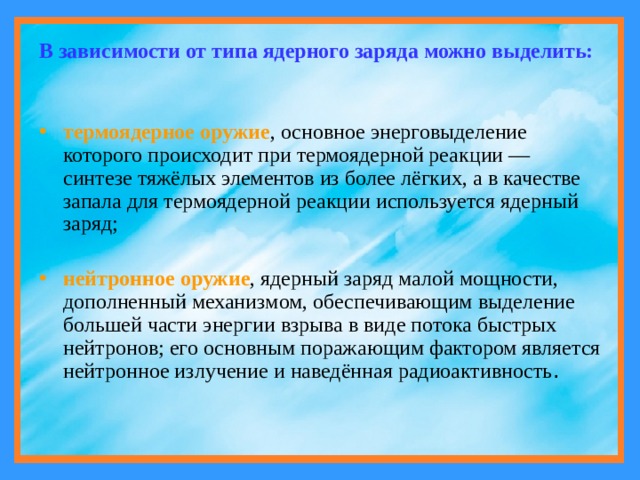 В зависимости от типа ядерного заряда можно выделить: термоядерное оружие , основное энерговыделение которого происходит при термоядерной реакции — синтезе тяжёлых элементов из более лёгких, а в качестве запала для термоядерной реакции используется ядерный заряд; нейтронное оружие , ядерный заряд малой мощности, дополненный механизмом, обеспечивающим выделение большей части энергии взрыва в виде потока быстрых нейтронов; его основным поражающим фактором является нейтронное излучение и наведённая радиоактивность . 