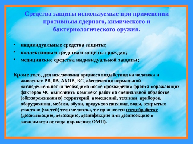 Средства защиты используемые при применении противным ядерного, химического и бактериологического оружия.  индивидуальные средства защиты; коллективным средствам защиты граждан; медицинские средства индивидуальной защиты;  Кроме того, д ля исключения вредного воздействия на человека и животных РВ, 0В, АХОВ, БС, обеспечения нормальной жизнедеятельности необходимо после прохождения фронта поражающих факторов ЧС выполнить комплекс работ по специальной обработке (обеззараживанию) территорий, помещений, техники, приборов, оборудования, мебели, обуви, продуктов питания, воды, открытых участков (частей) тела человека, т.е произвести спецобработку (дезактивацию, дегазацию, дезинфекцию или дезинсекцию в зависимости от вида поражения ОМП) . 