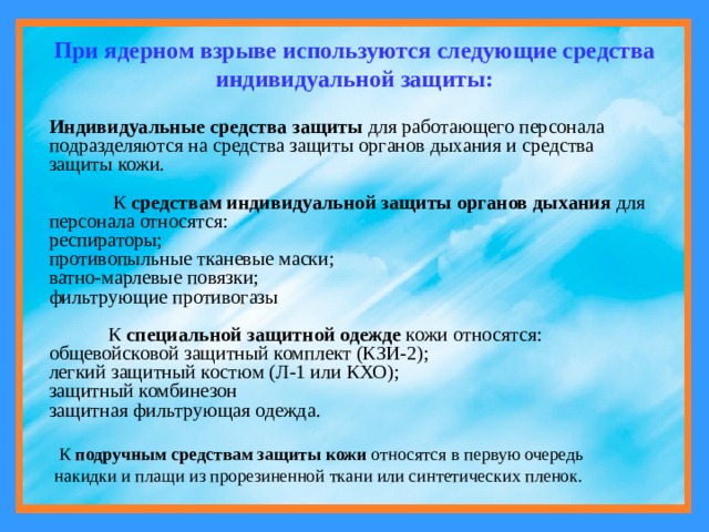 При ядерном взрыве используются следующие средства индивидуальной защиты:  Индивидуальные средства защиты для работающего персонала подразделяются на средства защиты органов дыхания и средства защиты кожи.  К средствам индивидуальной защиты органов дыхания для персонала относятся: респираторы; противопыльные тканевые маски; ватно-марлевые повязки; фильтрующие противогазы  К специальной защитной одежде кожи относятся: общевойсковой защитный комплект (КЗИ-2); легкий защитный костюм (Л-1 или КХО); защитный комбинезон защитная фильтрующая одежда.  К подручным средствам защиты кожи относятся в первую очередь накидки и плащи из прорезиненной ткани или синтетических пленок. 