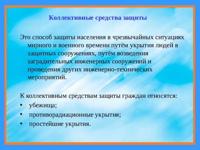 Коллективные средства защиты Это способ защиты населения в чрезвычайных ситуациях мирного и военного времени путём укрытия людей в защитных сооружениях, путём возведения заградительных инженерных сооружений и проведения других инженерно-технических мероприятий. К коллективным средствам защиты граждан относятся:  убежища;  противорадиационные укрытия;  простейшие укрытия. 