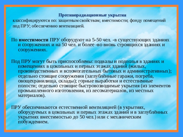 Противорадиационные укрытия классифицируются по: защитным свойствам; вместимости; фонду помещений под ПРУ; обеспечению вентиляцией. По вместимости ПРУ оборудуют на 5-50 чел. -в существующих зданиях и сооружениях и на 50 чел. и более -во вновь строящихся зданиях и сооружениях. Под ПРУ могут быть приспособлены: подвалы и подполья в зданиях и помещениях в цокольных и первых этажах зданий (жилых, производственных и вспомогательных бытовых и административных); отдельно стоящие сооружения (заглублённые гаражи, погреба, овощехранилища, склады); горные выработки и естественные полости; отдельно стоящие быстровозводимые укрытия (из элементов промышленного изготовления, из лесоматериалов, из местных материалов). ПРУ обеспечиваются естественной вентиляцией (в укрытиях, оборудуемых в цокольных и первых этажах зданий и в заглублённых укрытиях вместимостью до 50 чел.) или с механическим побуждением. 