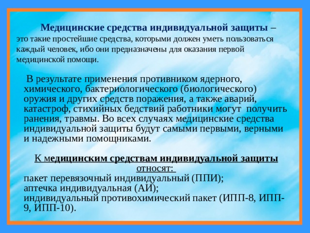  Медицинские средства индивидуальной защиты  – это такие простейшие средства, которыми должен уметь пользоваться каждый человек, ибо они предназначены для оказания первой медицинской помощи.  В результате применения противником ядерного, химического, бактериологического (биологического) оружия и других средств поражения, а также аварий, катастроф, стихийных бедствий работники могут получить ранения, травмы. Во всех случаях медицинские средства индивидуальной защиты будут самыми первыми, верными и надежными помощниками. К м едицинским средствам индивидуальной защиты относят: пакет перевязочный индивидуальный (ППИ); аптечка индивидуальная (АИ); индивидуальный противохимический пакет (ИПП-8, ИПП-9, ИПП-10). 