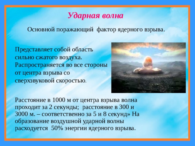 Ударная волна Основной поражающий фактор ядерного взрыва. Представляет собой область сильно сжатого воздуха. Распространяется во все стороны от центра взрыва со сверхзвуковой скоростью . Расстояние в 1000 м от центра взрыва волна проходит за 2 секунды; расстояние в 300 и 3000 м. – соответственно за 5 и 8 секунд» На образование воздушной ударной волны расходуется 50% энергии ядерного взрыва. 