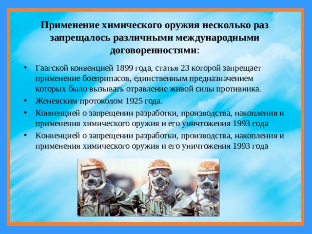 Применение химического оружия несколько раз запрещалось различными международными договоренностями : Гаагской конвенцией 1899 года, статья 23 которой запрещает применение боеприпасов, единственным предназначением которых было вызывать отравление живой силы противника. Женевским протоколом 1925 года. Конвенцией о запрещении разработки, производства, накопления и применения химического оружия и его уничтожения 1993 года Конвенцией о запрещении разработки, производства, накопления и применения химического оружия и его уничтожения 1993 года 