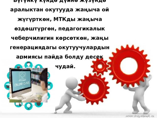 Бүгүнкү күндө дүйнө жүзүндө аралыктан окутууда жаңыча ой жүгүрткөн, МТКды жаңыча өздөштүргөн, педагогикалык чеберчилигин көрсөткөн, жаңы генерациядагы окутуучулардын армиясы пайда болду десек болчудай.   