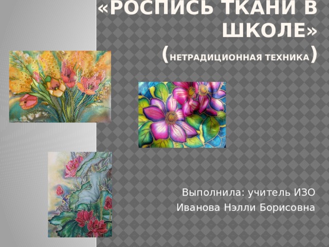 «Роспись ткани в школе»  ( Нетрадиционная техника )   Выполнила: учитель ИЗО Иванова Нэлли Борисовна 