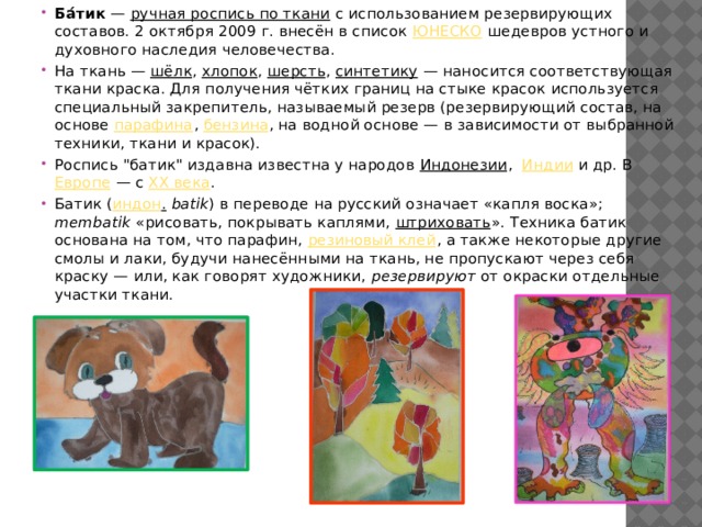 Ба́тик  — ручная роспись по ткани с использованием резервирующих составов. 2 октября 2009 г. внесён в список ЮНЕСКО шедевров устного и духовного наследия человечества. На ткань — шёлк , хлопок , шерсть , синтетику  — наносится соответствующая ткани краска. Для получения чётких границ на стыке красок используется специальный закрепитель, называемый резерв (резервирующий состав, на основе парафина , бензина , на водной основе — в зависимости от выбранной техники, ткани и красок). Роспись 