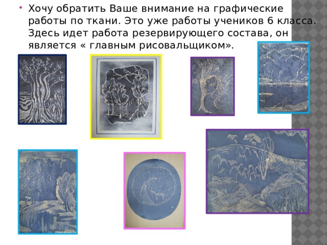 Хочу обратить Ваше внимание на графические работы по ткани. Это уже работы учеников 6 класса. Здесь идет работа резервирующего состава, он является « главным рисовальщиком». 