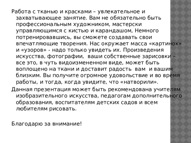 Работа с тканью и красками – увлекательное и захватывающее занятие. Вам не обязательно быть профессиональным художником, мастерски управляющимся с кистью и карандашом, Немного потренировавшись, вы сможете создавать свои впечатляющие творения. Нас окружает масса «картинок» и «узоров» - надо только увидеть их. Произведения искусства, фотографии, ваши собственные зарисовки – все это, в чуть видоизмененном виде, может быть воплощено на ткани и доставит радость вам и вашим близким. Вы получите огромное удовольствие и во время работы, и тогда, когда увидите, что «натворили». Данная презентация может быть рекомендована учителям изобразительного искусства, педагогам дополнительного образования, воспитателям детских садов и всем любителям рисовать. Благодарю за внимание! 