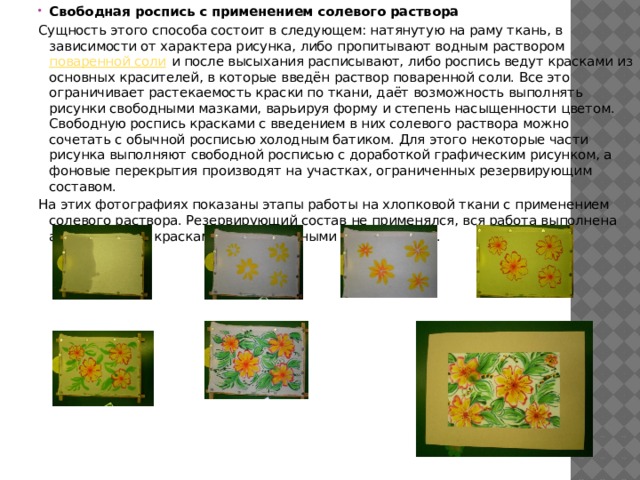 Свободная роспись с применением солевого раствора Сущность этого способа состоит в следующем: натянутую на раму ткань, в зависимости от характера рисунка, либо пропитывают водным раствором поваренной соли и после высыхания расписывают, либо роспись ведут красками из основных красителей, в которые введён раствор поваренной соли. Все это ограничивает растекаемость краски по ткани, даёт возможность выполнять рисунки свободными мазками, варьируя форму и степень насыщенности цветом. Свободную роспись красками с введением в них солевого раствора можно сочетать с обычной росписью холодным батиком. Для этого некоторые части рисунка выполняют свободной росписью с доработкой графическим рисунком, а фоновые перекрытия производят на участках, ограниченных резервирующим составом. На этих фотографиях показаны этапы работы на хлопковой ткани с применением солевого раствора. Резервирующий состав не применялся, вся работа выполнена акварельными красками и акварельными карандашами. 
