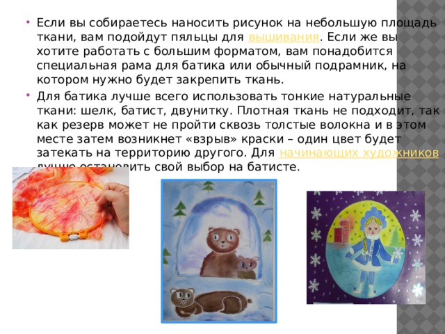 Если вы собираетесь наносить рисунок на небольшую площадь ткани, вам подойдут пяльцы для вышивания . Если же вы хотите работать с большим форматом, вам понадобится специальная рама для батика или обычный подрамник, на котором нужно будет закрепить ткань. Для батика лучше всего использовать тонкие натуральные ткани: шелк, батист, двунитку. Плотная ткань не подходит, так как резерв может не пройти сквозь толстые волокна и в этом месте затем возникнет «взрыв» краски – один цвет будет затекать на территорию другого. Для начинающих художников лучше остановить свой выбор на батисте. 