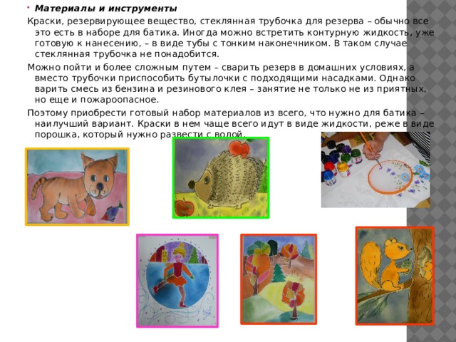 Материалы и инструменты Краски, резервирующее вещество, стеклянная трубочка для резерва – обычно все это есть в наборе для батика. Иногда можно встретить контурную жидкость, уже готовую к нанесению, – в виде тубы с тонким наконечником. В таком случае стеклянная трубочка не понадобится. Можно пойти и более сложным путем – сварить резерв в домашних условиях, а вместо трубочки приспособить бутылочки с подходящими насадками. Однако варить смесь из бензина и резинового клея – занятие не только не из приятных, но еще и пожароопасное. Поэтому приобрести готовый набор материалов из всего, что нужно для батика – наилучший вариант. Краски в нем чаще всего идут в виде жидкости, реже в виде порошка, который нужно развести с водой. 