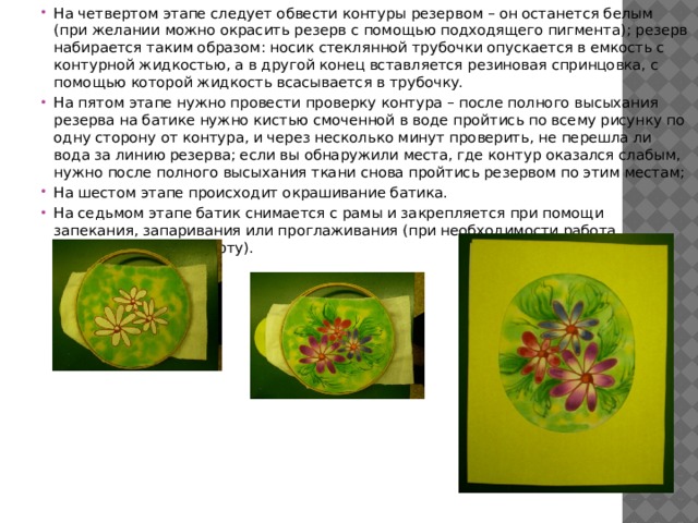 На четвертом этапе следует обвести контуры резервом – он останется белым (при желании можно окрасить резерв с помощью подходящего пигмента); резерв набирается таким образом: носик стеклянной трубочки опускается в емкость с контурной жидкостью, а в другой конец вставляется резиновая спринцовка, с помощью которой жидкость всасывается в трубочку. На пятом этапе нужно провести проверку контура – после полного высыхания резерва на батике нужно кистью смоченной в воде пройтись по всему рисунку по одну сторону от контура, и через несколько минут проверить, не перешла ли вода за линию резерва; если вы обнаружили места, где контур оказался слабым, нужно после полного высыхания ткани снова пройтись резервом по этим местам; На шестом этапе происходит окрашивание батика. На седьмом этапе батик снимается с рамы и закрепляется при помощи запекания, запаривания или проглаживания (при необходимости работа оформляется в паспарту). 