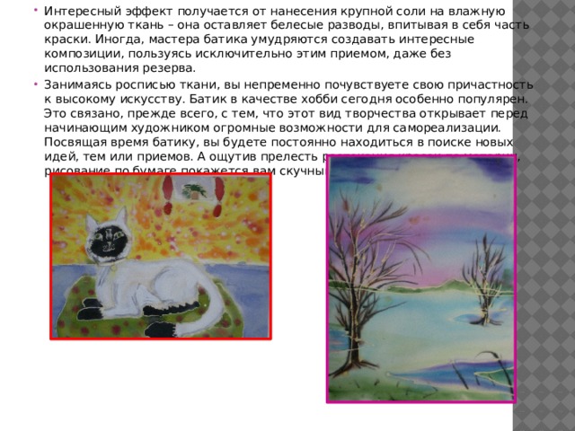Интересный эффект получается от нанесения крупной соли на влажную окрашенную ткань – она оставляет белесые разводы, впитывая в себя часть краски. Иногда, мастера батика умудряются создавать интересные композиции, пользуясь исключительно этим приемом, даже без использования резерва. Занимаясь росписью ткани, вы непременно почувствуете свою причастность к высокому искусству. Батик в качестве хобби сегодня особенно популярен. Это связано, прежде всего, с тем, что этот вид творчества открывает перед начинающим художником огромные возможности для самореализации. Посвящая время батику, вы будете постоянно находиться в поиске новых идей, тем или приемов. А ощутив прелесть растекания красок по материи, рисование по бумаге покажется вам скучным занятием. 