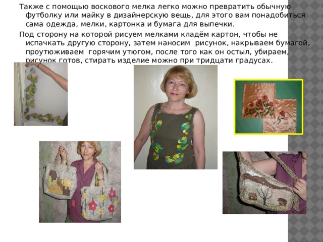 Также с помощью воскового мелка легко можно превратить обычную футболку или майку в дизайнерскую вещь, для этого вам понадобиться сама одежда, мелки, картонка и бумага для выпечки. Под сторону на которой рисуем мелками кладём картон, чтобы не испачкать другую сторону, затем наносим рисунок, накрываем бумагой, проутюживаем горячим утюгом, после того как он остыл, убираем, рисунок готов, стирать изделие можно при тридцати градусах. 