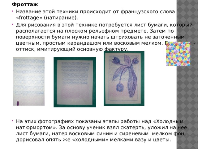 Фроттаж Название этой техники происходит от французского слова «frottage» (натирание). Для рисования в этой технике потребуется лист бумаги, который располагается на плоском рельефном предмете. Затем по поверхности бумаги нужно начать штриховать не заточенным цветным, простым карандашом или восковым мелком. Результат - оттиск, имитирующий основную фактуру. На этих фотографиях показаны этапы работы над «Холодным натюрмортом». За основу ученик взял скатерть, уложил на нее лист бумаги, натер восковым синим и сиреневым мелком фон, дорисовал опять же «холодными» мелками вазу и цветы. 