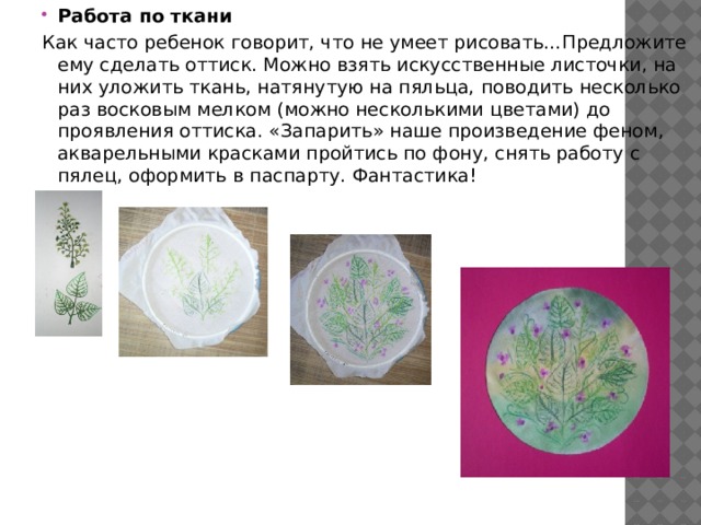 Работа по ткани Как часто ребенок говорит, что не умеет рисовать…Предложите ему сделать оттиск. Можно взять искусственные листочки, на них уложить ткань, натянутую на пяльца, поводить несколько раз восковым мелком (можно несколькими цветами) до проявления оттиска. «Запарить» наше произведение феном, акварельными красками пройтись по фону, снять работу с пялец, оформить в паспарту. Фантастика! 