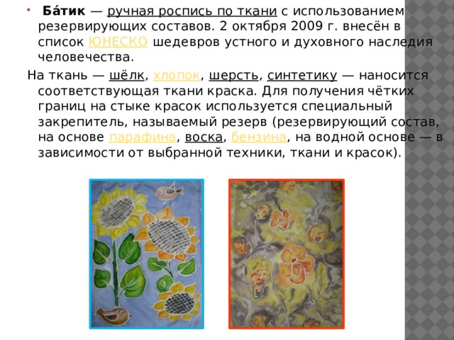  Ба́тик  — ручная роспись по ткани с использованием резервирующих составов. 2 октября 2009 г. внесён в список ЮНЕСКО шедевров устного и духовного наследия человечества. На ткань — шёлк , хлопок , шерсть , синтетику  — наносится соответствующая ткани краска. Для получения чётких границ на стыке красок используется специальный закрепитель, называемый резерв (резервирующий состав, на основе парафина , воска , бензина , на водной основе — в зависимости от выбранной техники, ткани и красок). 