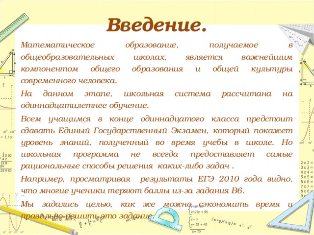 Введение.   Математическое образование, получаемое в общеобразовательных школах, является важнейшим компонентом общего образования и общей культуры современного человека.   На данном этапе, школьная система рассчитана на одиннадцатилетнее обучение.   Всем учащимся в конце одиннадцатого класса предстоит сдавать Единый Государственный Экзамен, который покажет уровень знаний, полученный во время учебы в школе. Но школьная программа не всегда предоставляет самые рациональные способы решения каких-либо задач .   Например, просматривая результаты ЕГЭ 2010 года видно, что многие ученики теряют баллы из-за задания В6.   Мы задались целью, как же можно сэкономить время и правильно решить это задание. 