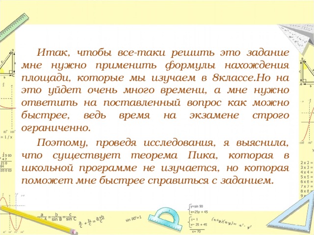   Итак, чтобы все-таки решить это задание мне нужно применить формулы нахождения площади, которые мы изучаем в 8классе.Но на это уйдет очень много времени, а мне нужно ответить на поставленный вопрос как можно быстрее, ведь время на экзамене строго ограниченно.   Поэтому, проведя исследования, я выяснила, что существует теорема Пика, которая в школьной программе не изучается, но которая поможет мне быстрее справиться с заданием. 