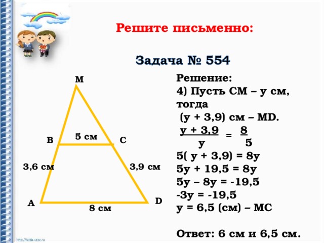 Решите письменно: Решение: 4) Пусть СМ – у см, тогда  (у + 3,9) см – М D .  у + 3,9  8  у 5 5( у + 3,9) = 8у 5у + 19,5 = 8у 5у – 8у = -19,5 -3у = -19,5 у = 6,5 (см) – МС  Ответ: 6 см и 6,5 см. М = 5 c м В С 3,6 см 3,9 см D А 8 см 