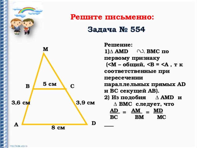 Решите письменно:  Решение: ∆ АМ D ∆ ВМС по первому признаку  ( D и ВС секущей АВ). 2) Из подобия ∆ АМ D и ∆ ВМС следует, что  А D   АМ  М D  ВС ВМ МС     М 5 c м В С 3,6 см 3,9 см = = D А 8 см 