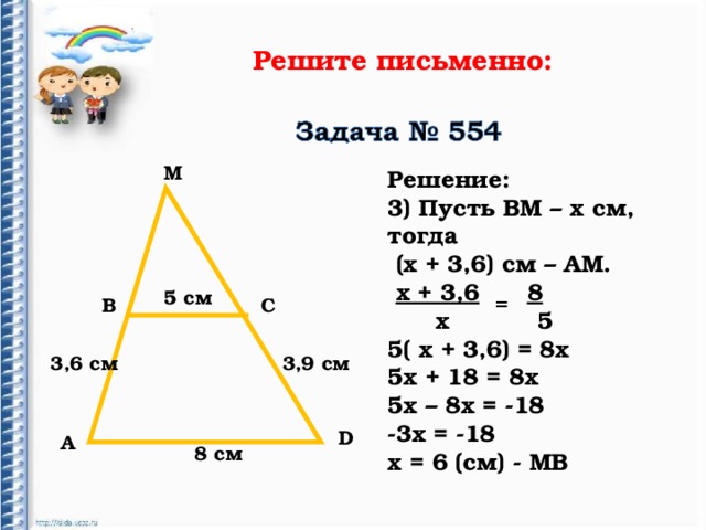 Решите письменно: М Решение: 3) Пусть ВМ – х см, тогда  (х + 3,6) см – АМ.  х + 3,6  8  х 5 5( х + 3,6) = 8х 5х + 18 = 8х 5х – 8х = -18 -3х = -18 х = 6 (см) - МВ 5 c м = В С 3,6 см 3,9 см D А 8 см 