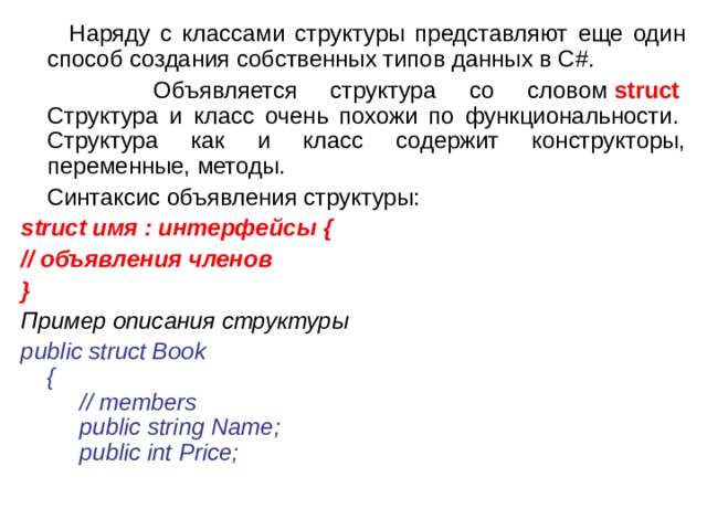  Наряду с классами структуры представляют еще один способ создания собственных типов данных в C#.  Объявляется структура со словом  struct    Структура и класс очень похожи по функциональности.   Структура как и класс содержит конструкторы, переменные, методы.  Синтаксис объявления структуры: struct имя : интерфейсы { // объявления членов } Пример описания структуры public struct Book   {        // members        public string Name;        public int Price;         