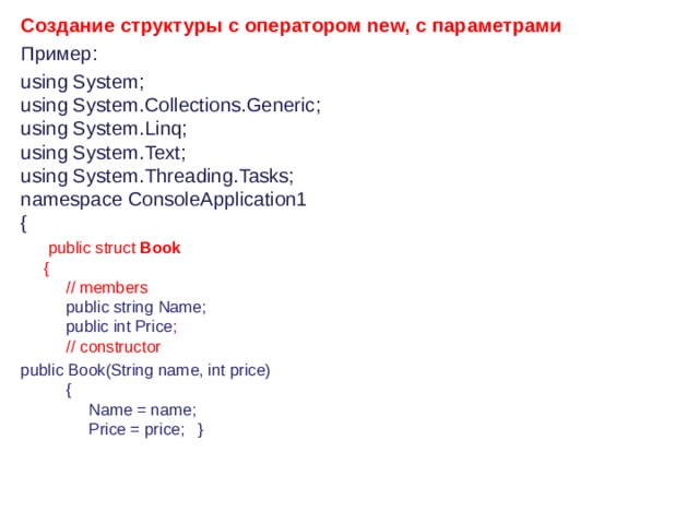 Создание структуры с оператором new, с параметрами Пример : using System;   using System.Collections.Generic;   using System.Linq;   using System.Text;   using System.Threading.Tasks;   namespace ConsoleApplication1   {         public struct  Book         {             // members              public string Name;             public int Price ;             // constructor public Book(String name, int price)             {                  Name = name;                  Price = price;   }         