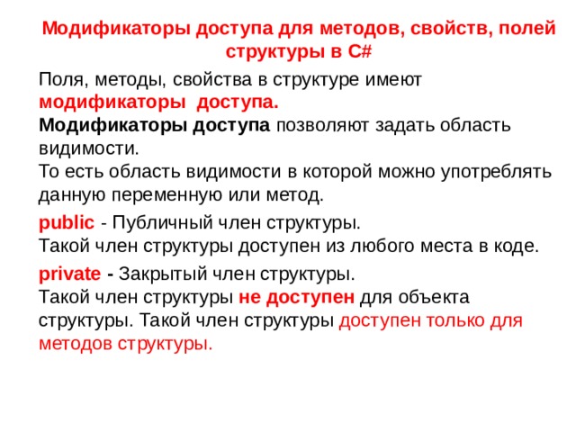  Модификаторы доступа для методов, свойств, полей структуры в C#  Поля, методы, свойства в структуре имеют модификаторы доступа.    Модификаторы доступа  позволяют задать область видимости.   То есть область видимости в которой можно употреблять данную переменную или метод.  p ublic  -  Публичный член структуры.   Такой член структуры доступен из любого места в коде.  private - Закрытый член структуры.   Такой член структуры   не доступен  для объекта структуры. Такой член структуры доступен только для методов структуры.    