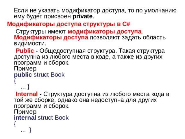  Если не указать модификатор доступа, то по умолчанию ему будет присвоен  private .  Модификаторы доступа структуры в C#  Структуры имеют  модификаторы доступа .   Модификаторы доступа  позволяют задать область видимости.  Public - Общедоступная структура. Такая структура доступна из любого места в коде, а также из других программ и сборок.   Пример   public  struct Book   {       ... }     Internal - Структура доступна из любого места кода в той же сборке, однако она недоступна для других программ и сборок.   Пример   internal  struct Book   {       ...  }  